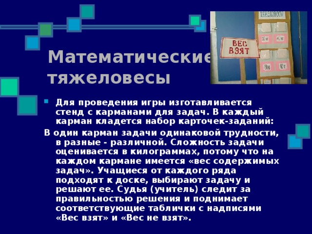 Математические тяжеловесы Для проведения игры изготавливается стенд с карманами для задач. В каждый карман кладется набор карточек-заданий: В один карман задачи одинаковой трудности, в разные - различной. Сложность задачи оценивается в килограммах, потому что на каждом кармане имеется «вес содержимых задач». Учащиеся от каждого ряда подходят к доске, выбирают задачу и решают ее. Судья (учитель) следит за правильностью решения и поднимает соответствующие таблички с надписями «Вес взят» и «Вес не взят».