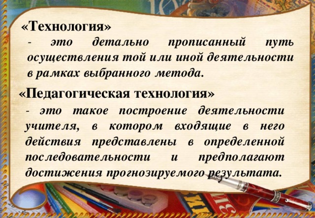 «Технология» - это детально прописанный путь осуществления той или иной деятельности в рамках выбранного метода. «Педагогическая технология» - это такое построение деятельности учителя, в котором входящие в него действия представлены в определенной последовательности и предполагают достижения прогнозируемого результата.