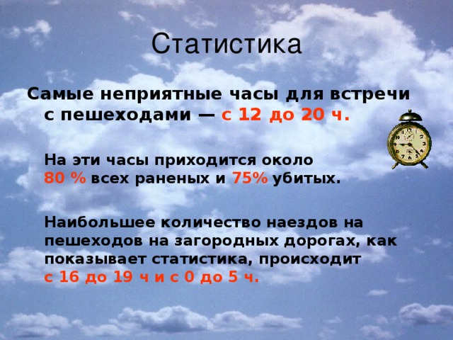 Статистика Самые неприятные часы для встречи с пешеходами — с 12 до 20 ч.    На эти часы приходится около  80 % всех раненых и 75% убитых.   Наибольшее количество наездов на пешеходов на загородных дорогах, как показывает статистика, происходит  с 16 до 19 ч и с 0 до 5 ч.