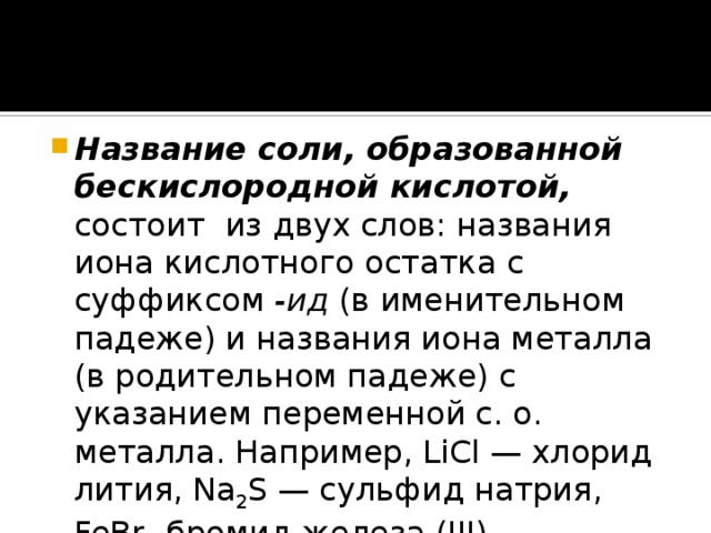 Название соли, образованной бескислородной кислотой, состоит из двух слов: названия иона кислотного остатка с суффиксом -ид (в именительном падеже) и названия иона металла (в родительном падеже) с указанием переменной с. о. металла. Например, LiCl — хлорид лития, Na 2 S — сульфид натрия, FeBr 3 бромид железа (III).