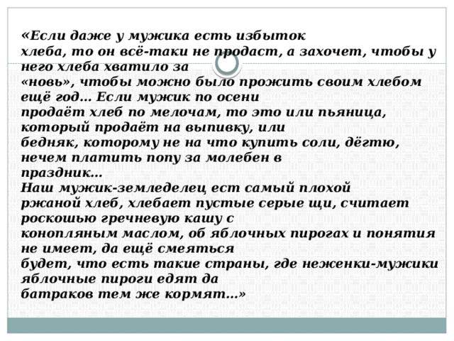 « Если даже у мужика есть избыток   хлеба, то он всё-таки не продаст, а захочет, чтобы у него хлеба хватило за   «новь», чтобы можно было прожить своим хлебом ещё год… Если мужик по осени   продаёт хлеб по мелочам, то это или пьяница, который продаёт на выпивку, или   бедняк, которому не на что купить соли, дёгтю, нечем платить попу за молебен в   праздник…   Наш мужик-земледелец ест самый плохой   ржаной хлеб, хлебает пустые серые щи, считает роскошью гречневую кашу с   конопляным маслом, об яблочных пирогах и понятия не имеет, да ещё смеяться   будет, что есть такие страны, где неженки-мужики яблочные пироги едят да   батраков тем же кормят…» 