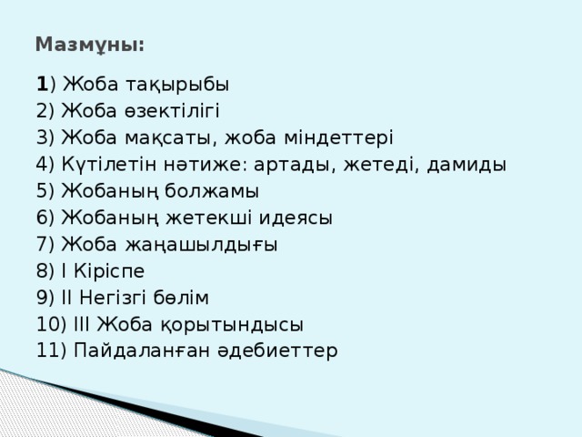 Мазмұны: 1 ) Жоба тақырыбы 2) Жоба өзектілігі 3) Жоба мақсаты, жоба міндеттері 4) Күтілетін нәтиже: артады, жетеді, дамиды 5) Жобаның болжамы 6) Жобаның жетекші идеясы 7) Жоба жаңашылдығы 8) I Кіріспе 9) II Негізгі бөлім 10) III Жоба қорытындысы 11) Пайдаланған әдебиеттер