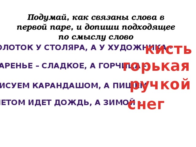 Подумай, как связаны слова в первой паре, и допиши подходящее по смыслу слово кисть Молоток у столяра, а у художника - горькая Варенье – сладкое, а горчица - ручкой Рисуем карандашом, а пишем - снег Летом идет дождь, а зимой -