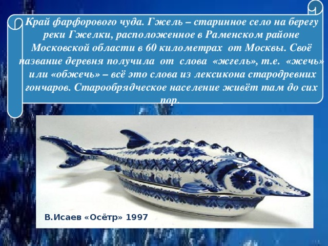 Край фарфорового чуда. Гжель – старинное село на берегу реки Гжелки, расположенное в Раменском районе Московской области в 60 километрах от Москвы. Своё название деревня получила от слова «жгель», т.е. «жечь» или «обжечь» – всё это слова из лексикона стародревних гончаров. Старообрядческое население живёт там до сих пор.   В.Исаев «Осётр» 1997