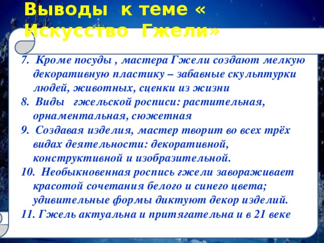 Выводы к теме « Искусство Гжели» 7. Кроме посуды , мастера Гжели создают мелкую декоративную пластику – забавные скульптурки людей, животных, сценки из жизни 8. Виды гжельской росписи: растительная, орнаментальная, сюжетная 9. Создавая изделия, мастер творит во всех трёх видах деятельности: декоративной, конструктивной и изобразительной. 10. Необыкновенная роспись гжели завораживает красотой сочетания белого и синего цвета; удивительные формы диктуют декор изделий. 11. Гжель актуальна и притягательна и в 21 веке