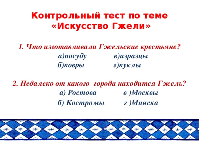 Контрольный тест по теме  «Искусство Гжели»    1. Что изготавливали Гжельские крестьяне?  а)посуду в)изразцы  б)ковры г)куклы   2. Недалеко от какого города находится Гжель?  а) Ростова в )Москвы  б) Костромы г )Минска