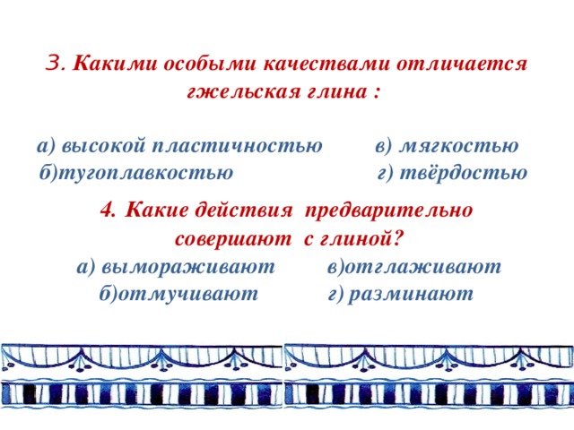 3. Какими особыми качествами отличается гжельская глина :   а) высокой пластичностью в) мягкостью б)тугоплавкостью г) твёрдостью  4.  Какие действия предварительно  совершают с глиной?  а) вымораживают в)отглаживают б)отмучивают г) разминают