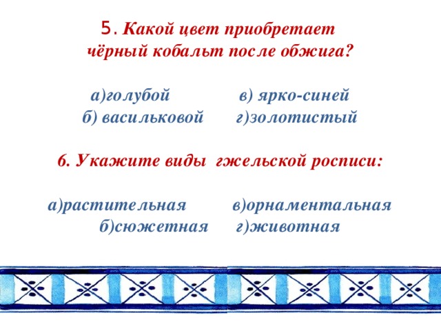 5. Какой цвет приобретает  чёрный кобальт после обжига?   а)голубой в) ярко-синей  б) васильковой г)золотистый   6. Укажите виды гжельской росписи:   а)растительная в)орнаментальная  б)сюжетная г)животная