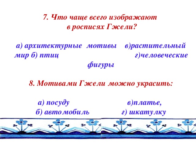 7. Что чаще всего изображают  в росписях Гжели?  а) архитектурные мотивы в)растительный мир б) птиц г)человеческие фигуры  8. Мотивами Гжели можно украсить:  а) посуду в)платье, б) автомобиль г) шкатулку