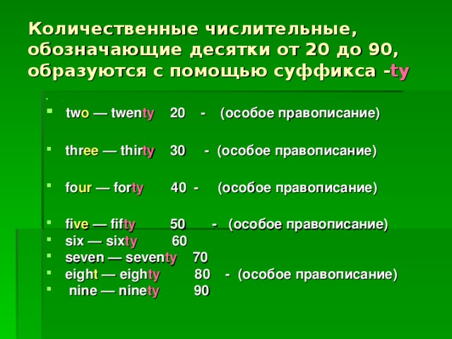 Количественные числительные, обозначающие десятки от 20 до 90, образуются с помощью суффикса - ty .  tw o  — twen ty 20 - (особое правописание)   thr ee  — thir ty  30 - (особое правописание)   fo ur — for ty  40  - (особое правописание)   fi ve  — fif ty  50 - (особое правописание)  six — six ty   60  seven — seven ty  70  eigh t — eigh ty  80 - ( особое  правописание )  nine — nine ty  90