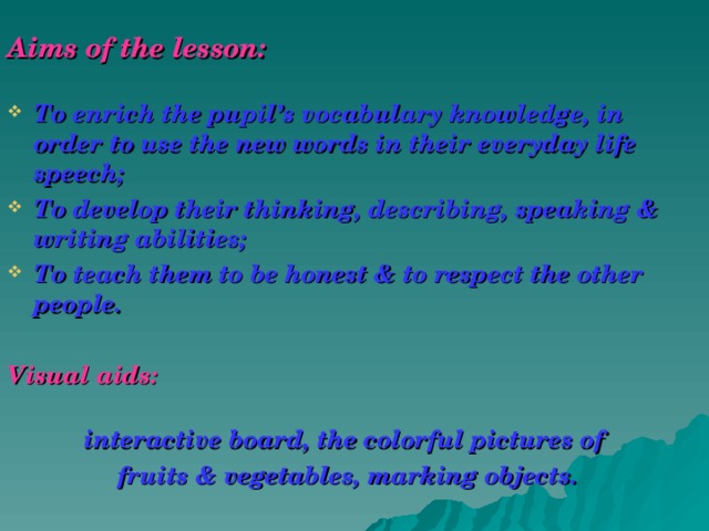 Aims of the lesson:  To enrich the pupil’s vocabulary knowledge, in order to use the new words in their everyday life speech; To develop their thinking, describing, speaking & writing abilities; To teach them to be honest & to respect the other people.  Visual aids:   interactive board, the colorful pictures of fruits & vegetables, marking objects.