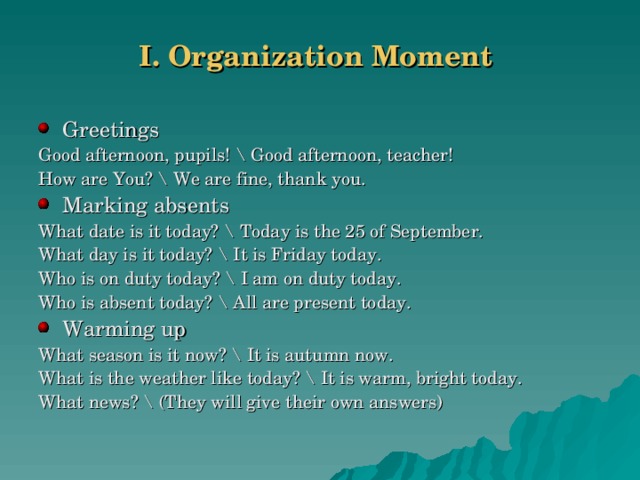 I. Organization Moment   Greetings Good afternoon, pupils! \ Good afternoon, teacher! How are You? \ We are fine, thank you. Marking absents What date is it today? \ Today is the 25 of September. What day is it today? \ It is Friday today. Who is on duty today? \ I am on duty today. Who is absent today? \ All are present today. Warming up What season is it now? \ It is autumn now. What is the weather like today? \ It is warm, bright today. What news? \ (They will give their own answers)