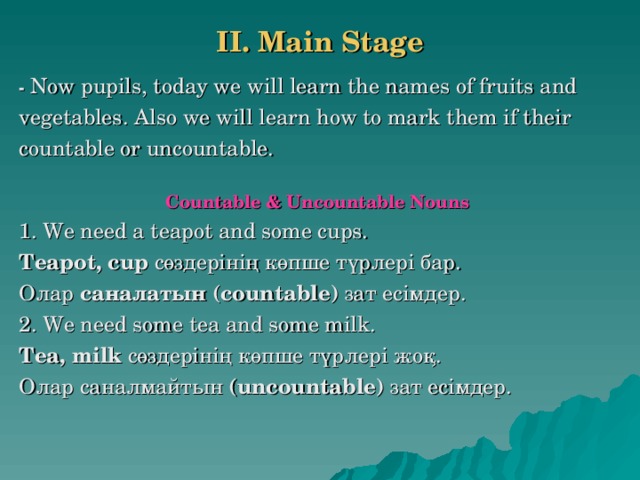 II. Main Stage   - Now pupils, today we will learn the names of fruits and vegetables. Also we will learn how to mark them if their countable or uncountable.  Countable & Uncountable Nouns 1. We need a teapot and some cups. Teapot, cup  сөздерінің көпше түрлері бар. Олар саналатын ( countable ) зат есімдер. 2. We need some tea and some milk. Tea, milk  сөздерінің көпше түрлері жоқ. Олар саналмайтын ( uncountable ) зат есімдер.