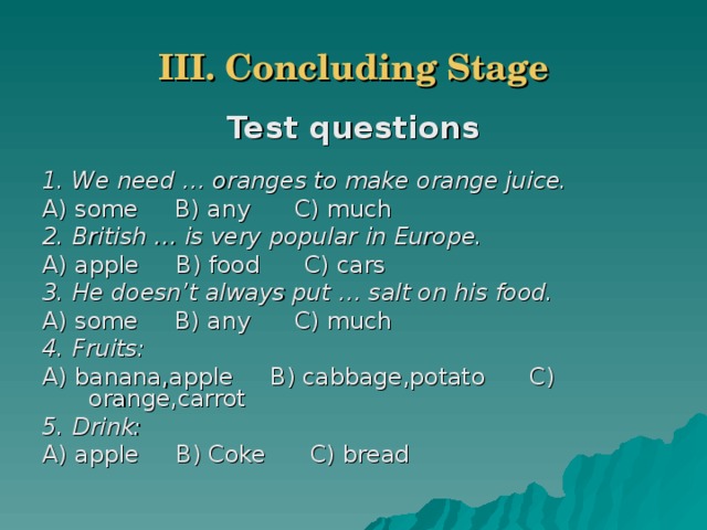 III. Concluding Stage Test questions  1. We need … oranges to make orange juice. A) some B) any C) much 2. British … is very popular in Europe. A) apple B) food C) cars 3. He doesn’t always put … salt on his food. A) some B) any C) much 4. Fruits: A) banana,apple B) cabbage,potato C) orange,carrot 5. Drink:  A) apple B) Coke C) bread