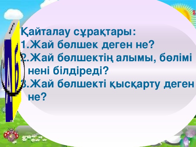 Қайталау сұрақтары: Жай бөлшек деген не? Жай бөлшектің алымы, бөлімі нені білдіреді? Жай бөлшекті қысқарту деген не?        11/4/16