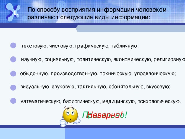 По способу восприятия информации человеком различают следующие виды информации: 1. текстовую, числовую, графическую, табличную; научную, социальную, политическую, экономическую, религиозную; обыденную, производственную, техническую, управленческую ; визуальную, звуковую, тактильную, обонятельную, вкусовую; математическую, биологическую, медицинскую , психологическую. Правильно! Неверно!