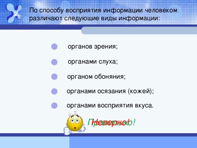 По способу восприятия информации человеком различают следующие виды информации: 2. органов зрения; органами слуха; органом обоняния; органами осязания (кожей); органами восприятия вкуса. Правильно! Неверно!