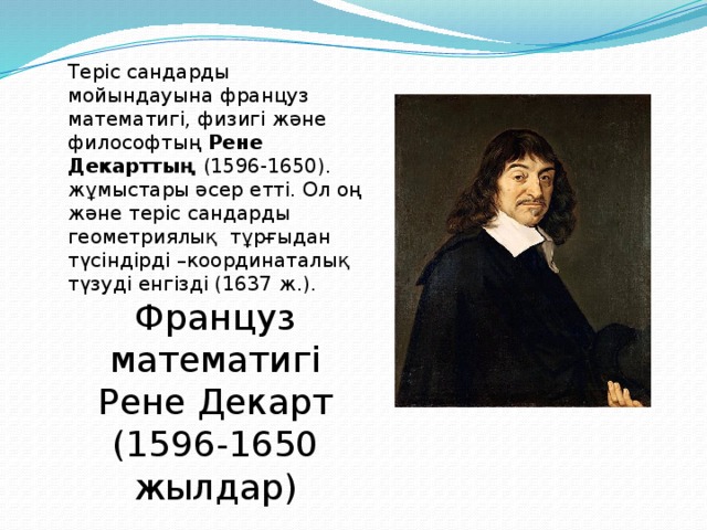 Теріс сандарды мойындауына француз математигі, физигі және философтың Рене Декарттың (1596-1650). жұмыстары әсер етті. Ол оң және теріс сандарды геометриялық тұрғыдан түсіндірді –координаталық түзуді енгізді (1637 ж.). Француз математигі Рене Декарт (1596-1650 жылдар)