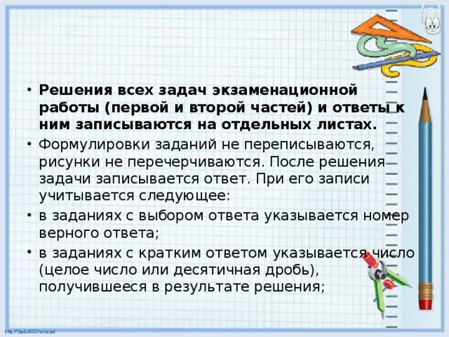 Решения всех задач экзаменационной работы (первой и второй частей) и ответы к ним записываются на отдельных листах. Формулировки заданий не переписываются, рисунки не перечерчиваются. После решения задачи записывается ответ. При его записи учитывается следующее: в заданиях с выбором ответа указывается номер верного ответа; в заданиях с кратким ответом указывается число (целое число или десятичная дробь), получившееся в результате решения;