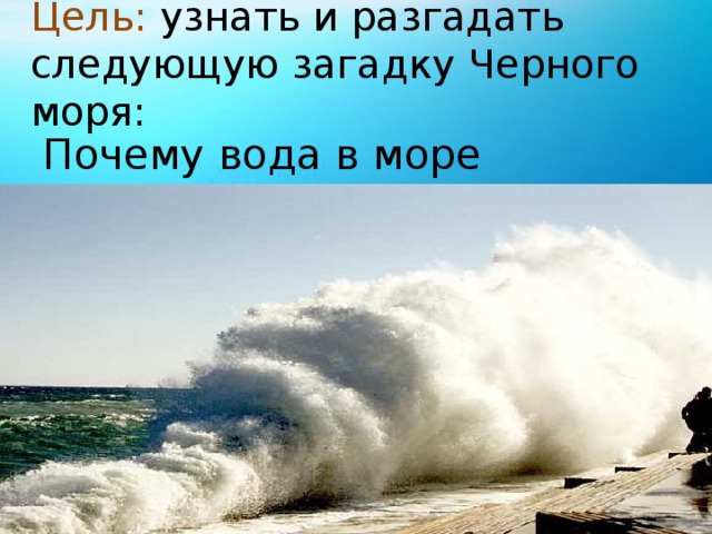 Цель: узнать и разгадать следующую загадку Черного моря: Почему вода в море соленая?