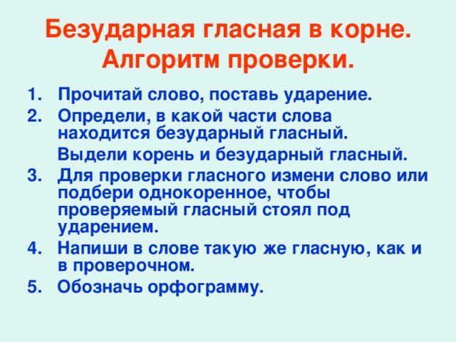 Безударная гласная в корне.  Алгоритм проверки. Прочитай слово, поставь ударение. Определи, в какой части слова находится безударный гласный.  Выдели корень и безударный гласный. 3. Для проверки гласного измени слово или подбери однокоренное, чтобы проверяемый гласный стоял под ударением. 4. Напиши в слове такую же гласную, как и в проверочном. 5. Обозначь орфограмму.