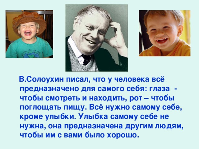 В.Солоухин писал, что у человека всё предназначено для самого себя: глаза - чтобы смотреть и находить, рот – чтобы поглощать пищу. Всё нужно самому себе, кроме улыбки. Улыбка самому себе не нужна, она предназначена другим людям, чтобы им с вами было хорошо.