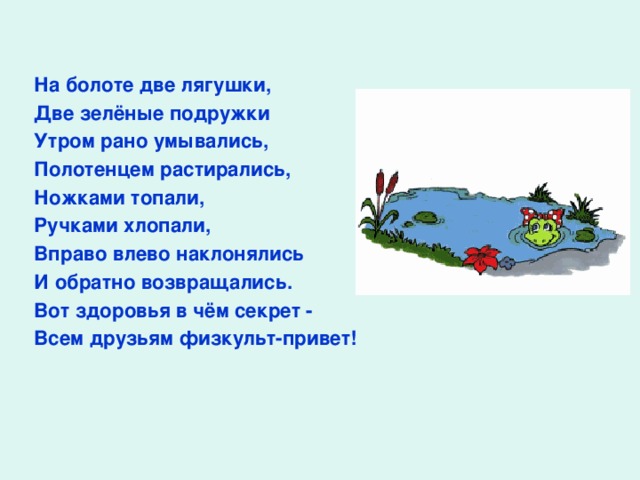 На болоте две лягушки, Две зелёные подружки Утром рано умывались, Полотенцем растирались, Ножками топали, Ручками хлопали, Вправо влево наклонялись И обратно возвращались. Вот здоровья в чём секрет - Всем друзьям физкульт - привет!