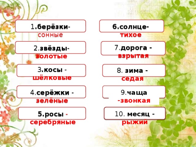 6.солнце-  тихое 1 .берёзки - сонные 7. дорога - взрытая 2. звёзды -  золотые 3 .косы - шёлковые 8. зима - седая 4. серёжки - зелёные 9. чаща -звонкая 5.росы  - серебряные 10. месяц - рыжий