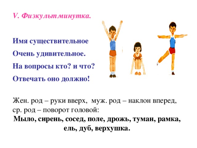 V . Физкультминутка.  Имя существительное   Очень удивительное. На вопросы кто? и что?   Отвечать оно должно !  Жен. род – руки вверх, муж. род – наклон вперед, ср. род – поворот головой: Мыло, сирень, сосед, поле, дрожь, туман, рамка, ель, дуб, верхушка.