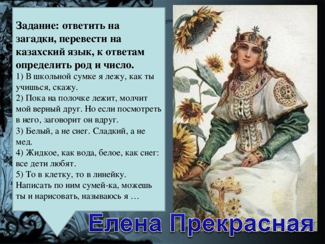 Задание: ответить на загадки, перевести на казахский язык, к ответам определить род и число.  1) В школьной сумке я лежу, как ты учишься, скажу.  2) Пока на полочке лежит, молчит мой верный друг. Но если посмотреть в него, заговорит он вдруг.  3) Белый, а не снег. Сладкий, а не мед.  4) Жидкое, как вода, белое, как снег: все дети любят.  5) То в клетку, то в линейку. Написать по ним сумей-ка, можешь ты и нарисовать, называюсь я …