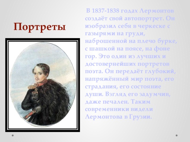 Портреты   В 1837-1838 годах Лермонтов создаёт свой автопортрет. Он изобразил себя в черкеске с газырями на груди, наброшенной на плечо бурке, с шашкой на поясе, на фоне гор. Это один из лучших и достовернейших портретов поэта. Он передаёт глубокий, напряжённый мир поэта, его страдания, его состояние души. Взгляд его задумчив, даже печален. Таким современники видели Лермонтова в Грузии. 