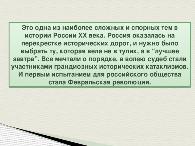 Это одна из наиболее сложных и спорных тем в истории России XX века. Россия оказалась на перекрестке исторических дорог, и нужно было выбрать ту, которая вела не в тупик, а в “лучшее завтра”. Все мечтали о порядке, а волею судеб стали участниками грандиозных исторических катаклизмов. И первым испытанием для российского общества стала Февральская революция.