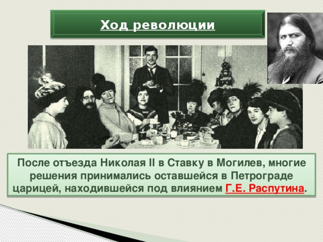 Ход революции После отъезда Николая II в Ставку в Могилев, многие решения принимались оставшейся в Петрограде царицей, находившейся под влиянием Г.Е. Распутина .