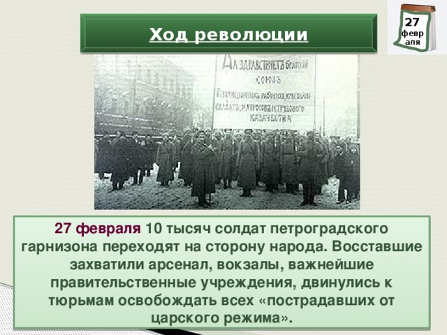 28 27 февраля февраля Ход революции 27 февраля 10 тысяч солдат петроградского гарнизона переходят на сторону народа. Восставшие захватили арсенал, вокзалы, важнейшие правительственные учреждения, двинулись к тюрьмам освобождать всех «пострадавших от царского режима».