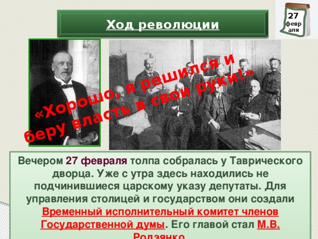 «Хорошо, я решился и беру власть в свои руки!» 28 27 февраля февраля Ход революции Вечером 27 февраля толпа собралась у Таврического дворца. Уже с утра здесь находились не подчинившиеся царскому указу депутаты. Для управления столицей и государством они создали Временный исполнительный комитет членов Государственной думы . Его главой стал М.В. Родзянко .