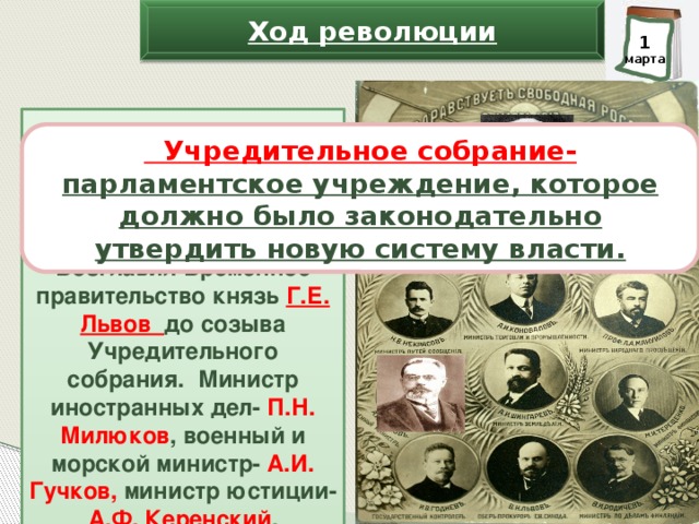 Ход революции 2 1 марта марта состоящего из либералов, но проводящего в жизнь программу, одобренную Петроградским Советом. Возглавил Временное правительство князь Г.Е. Львов до созыва Учредительного собрания. Министр иностранных дел- П.Н. Милюков , военный и морской министр- А.И. Гучков, министр юстиции- А.Ф. Керенский .  Учредительное собрание- парламентское учреждение, которое должно было законодательно утвердить новую систему власти. В ночь с 1 марта на 2 марта 1917 г. Временный исполнительный комитет членов Государственной думы и Исполком Петроградского Совета договорились об образовании Временного правительства, 22