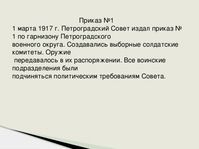 Приказ №1 1 марта 1917 г. Петроградский Совет издал приказ № 1 по гарнизону Петроградского военного округа. Создавались выборные солдатские комитеты. Оружие  передавалось в их распоряжении. Все воинские подразделения были подчиняться политическим требованиям Совета.