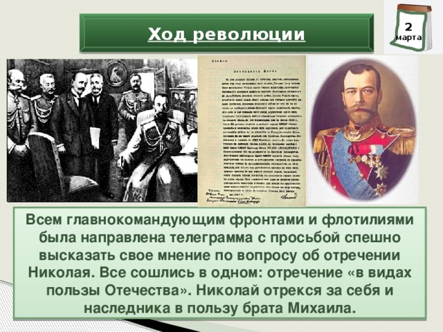 3 2 марта марта Ход революции Всем главнокомандующим фронтами и флотилиями была направлена телеграмма с просьбой спешно высказать свое мнение по вопросу об отречении Николая. Все сошлись в одном: отречение «в видах пользы Отечества». Николай отрекся за себя и наследника в пользу брата Михаила.