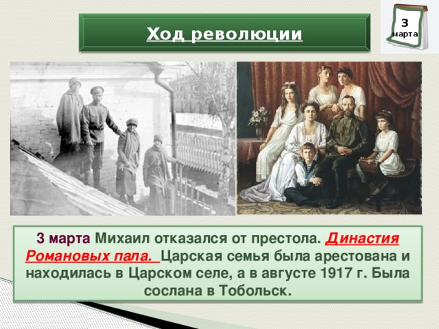 3 марта Ход революции 3 марта Михаил отказался от престола. Династия Романовых пала. Царская семья была арестована и находилась в Царском селе, а в августе 1917 г. Была сослана в Тобольск.