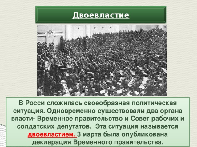 Двоевластие В Росси сложилась своеобразная политическая ситуация. Одновременно существовали два органа власти- Временное правительство и Совет рабочих и солдатских депутатов. Эта ситуация называется двоевластием. 3 марта была опубликована декларация Временного правительства.