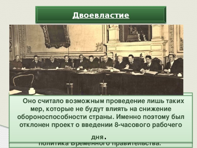 Двоевластие В то же время правительство подчеркнуло, что Россия будет вести войну «до победного конца» и выполнять все взятые ею международные обязательства.  Исходя из курса на продолжение войны, строилась и социально-экономическая политика Временного правительства. Оно считало возможным проведение лишь таких мер, которые не будут влиять на снижение обороноспособности страны. Именно поэтому был отклонен проект о введении 8-часового рабочего дня .