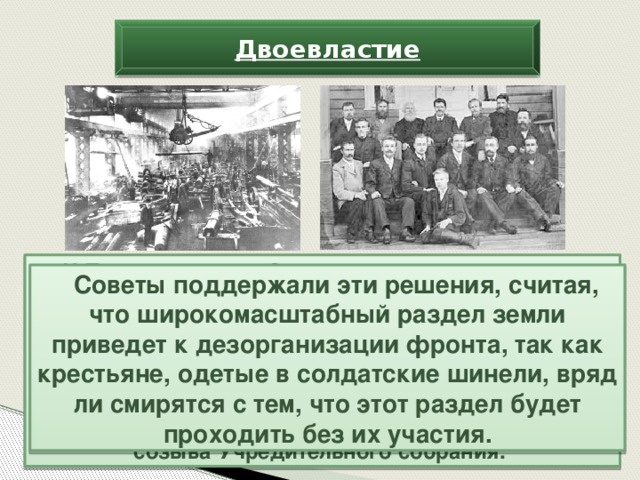 Двоевластие И Петроградскому Совету пришлось подписывать собственное соглашение с Петроградским обществом фабрикантов и заводчиков о введении на предприятиях города 8-часового рабочего дня. Из этих же соображений Временное правительство отложило решение аграрного вопроса и проблемы национально-государственного устройства страны до созыва Учредительного собрания. Советы поддержали эти решения, считая, что широкомасштабный раздел земли приведет к дезорганизации фронта, так как крестьяне, одетые в солдатские шинели, вряд ли смирятся с тем, что этот раздел будет проходить без их участия.