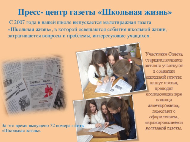 Пресс- центр газеты «Школьная жизнь»  С 2007 года в нашей школе выпускается малотиражная газета «Школьная жизнь», в которой освещаются события школьной жизни, затрагиваются вопросы и проблемы, интересующие учащихся . За это время выпущено 32 номера газеты «Школьная жизнь».