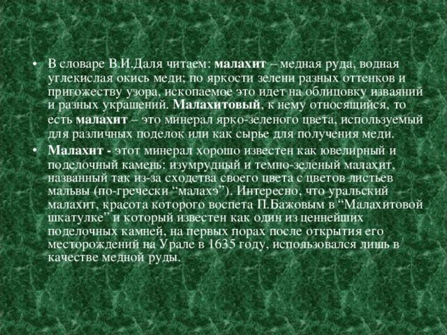 В словаре В.И.Даля читаем:  малахит  – медная руда, водная углекислая окись меди; по яркости зелени разных оттенков и пригожеству узора, ископаемое это идет на облицовку изваяний и разных украшений.  Малахитовый , к нему относящийся, то есть  малахит  – это минерал ярко-зеленого цвета, используемый для различных поделок или как сырье для получения меди. Малахит -  этот минерал хорошо известен как ювелирный и поделочный камень: изумрудный и темно-зеленый малахит, названный так из-за сходства своего цвета с цветов листьев мальвы (по-гречески “малахэ”). Интересно, что уральский малахит, красота которого воспета П.Бажовым в “Малахитовой шкатулке” и который известен как один из ценнейших поделочных камней, на первых порах после открытия его месторождений на Урале в 1635 году, использовался лишь в качестве медной руды.