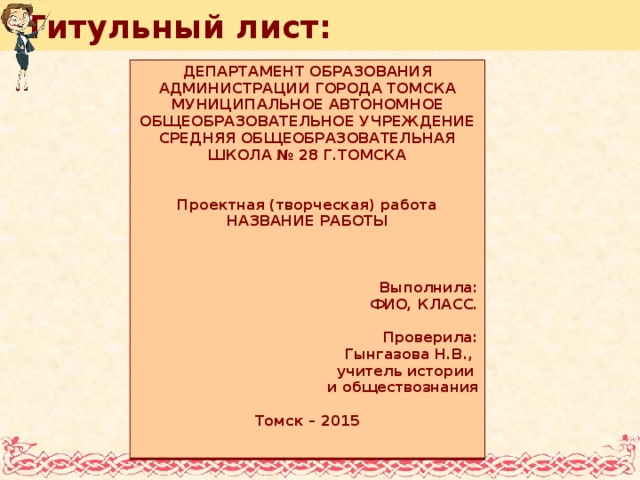 Титульный лист: Департамент образования администрации Города Томска МУНИЦИПАЛЬНОЕ АВТОНОмНОЕ ОБЩЕОБРАЗОВАТЕЛЬНОЕ УЧРЕЖДЕНИЕ СРЕДНЯЯ ОБЩЕОБРАЗОВАТЕЛЬНАЯ ШКОЛА № 28 Г.Томска   Проектная (творческая) работа Название работы    Выполнила : ФИО, класс.  Проверила: Г ынгазова Н.В., учитель истории и обществознания  Томск – 2015