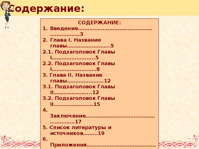 Содержание: Содержание: В ведение………………………………………………………3 Глава I. Название главы……………………..5 2.1. Подзаголовок Главы I……………………..5 2.2. Подзаголовок Главы I………………………8 3. Глава II. Название главы………………….12 3.1. Подзаголовок Главы II…………………..12 3.2. Подзаголовок Главы II……………………15 4. Заключение…………………………………………………17 5. Список литературы и источников………19 6. Приложения……………………………………………..20