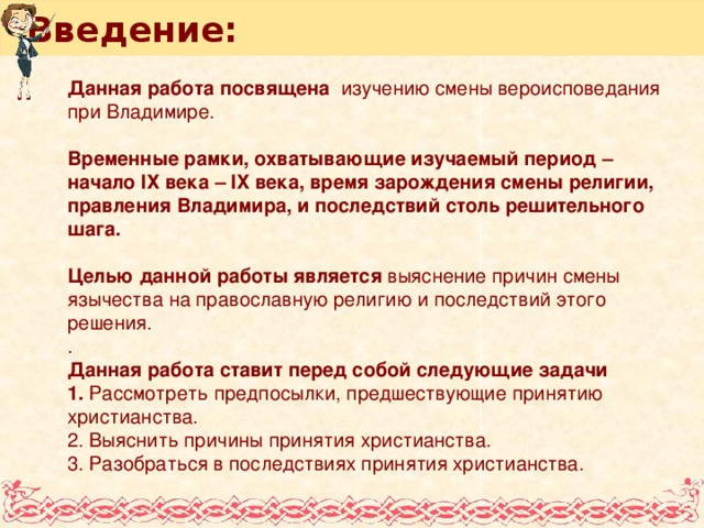 Введение: Данная работа посвящена изучению смены вероисповедания при Владимире.  Временные рамки, охватывающие изучаемый период – начало IХ века – IX века, время зарождения смены религии, правления Владимира, и последствий столь решительного шага.  Целью данной работы является выяснение причин смены язычества на православную религию и последствий этого решения. . Данная работа ставит перед собой следующие задачи 1. Рассмотреть предпосылки, предшествующие принятию христианства. 2. Выяснить причины принятия христианства. 3. Разобраться в последствиях принятия христианства.