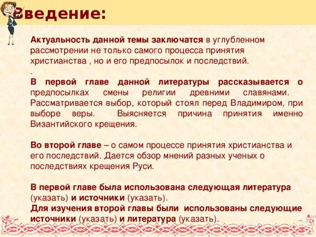 Введение: Актуальность данной темы заключатся в углубленном рассмотрении не только самого процесса принятия христианства , но и его предпосылок и последствий. . В первой главе данной литературы рассказывается о предпосылках смены религии древними славянами. Рассматривается выбор, который стоял перед Владимиром, при выборе веры. Выясняется причина принятия именно Византийского крещения. Во второй главе – о самом процессе принятия христианства и его последствий. Дается обзор мнений разных ученых о последствиях крещения Руси. В первой главе была использована следующая литература (указать) и источники (указать). Для изучения второй главы были использованы следующие источники (указать) и литература (указать).