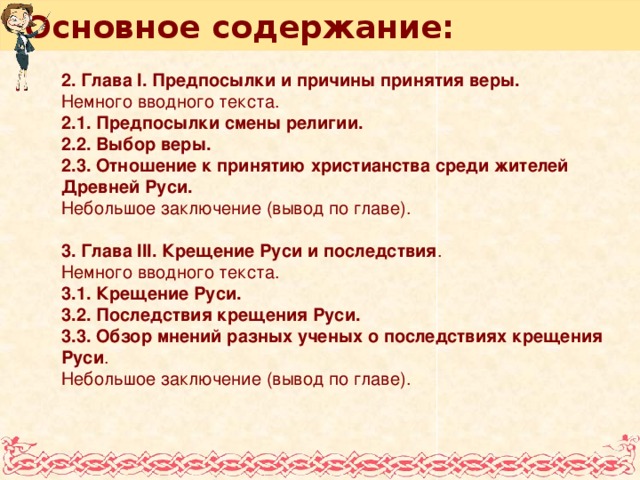 Основное содержание: 2. Глава I. Предпосылки и причины принятия веры. Немного вводного текста. 2.1. Предпосылки смены религии. 2.2. Выбор веры. 2.3. Отношение к принятию христианства среди жителей Древней Руси. Небольшое заключение (вывод по главе). 3. Глава III. Крещение Руси и последствия . Немного вводного текста. 3.1. Крещение Руси. 3.2. Последствия крещения Руси. 3.3. Обзор мнений разных ученых о последствиях крещения Руси . Небольшое заключение (вывод по главе).