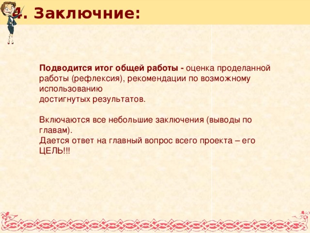 4. Заключние: Подводится итог общей работы - оценка проделанной работы (рефлексия), рекомендации по возможному использованию достигнутых результатов. Включаются все небольшие заключения (выводы по главам). Дается ответ на главный вопрос всего проекта – его ЦЕЛЬ!!!